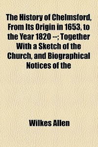 The History Of Chelmsford, From Its Origin In 1653, To The Year 1820 --; Together With A Sketch Of The Church, And Biographical Notices Of The di Wilkes Allen edito da General Books Llc