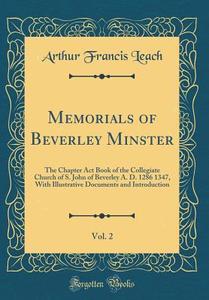 Memorials of Beverley Minster, Vol. 2: The Chapter ACT Book of the Collegiate Church of S. John of Beverley A. D. 1286 1347, with Illustrative Documen di Arthur Francis Leach edito da Forgotten Books