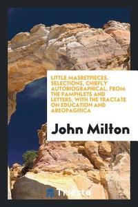 Little Masretpieces. Selections, Chiefly Autobiographical, from the Pamphlets and Letters, with the Tractate on Educatio di John Milton edito da LIGHTNING SOURCE INC