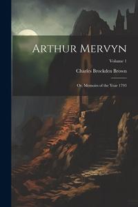 Arthur Mervyn; or, Memoirs of the Year 1793; Volume 1 di Charles Brockden Brown edito da LEGARE STREET PR