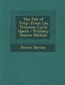 The Fall of Troy: From Les Troyens; Lyric Opera - Primary Source Edition di Hector Berlioz edito da Nabu Press
