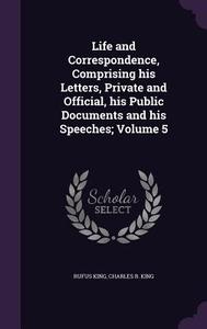 Life And Correspondence, Comprising His Letters, Private And Official, His Public Documents And His Speeches; Volume 5 di Rufus King, Charles R King edito da Palala Press