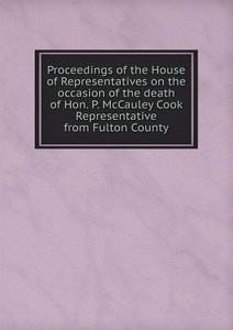 Proceedings Of The House Of Representatives On The Occasion Of The Death Of Hon. P. Mccauley Cook Representative From Fulton County di Pennsylvania General as Representatives edito da Book On Demand Ltd.