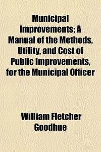 Municipal Improvements; A Manual Of The Methods, Utility, And Cost Of Public Improvements, For The Municipal Officer di William Fletcher Goodhue edito da General Books Llc