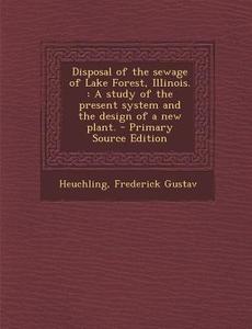 Disposal of the Sewage of Lake Forest, Illinois.: A Study of the Present System and the Design of a New Plant. di Frederick Gustav Heuchling edito da Nabu Press