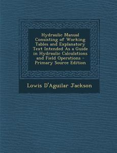 Hydraulic Manual Consisting of Working Tables and Explanatory Text Intended as a Guide in Hydraulic Calculations and Field Operations - Primary Source di Lowis D'Aguilar Jackson edito da Nabu Press