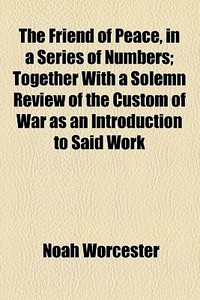 The Friend Of Peace, In A Series Of Numbers; Together With A Solemn Review Of The Custom Of War As An Introduction To Said Work di Noah Worcester edito da General Books Llc