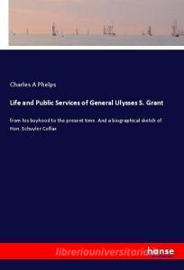 Life and Public Services of General Ulysses S. Grant di Charles A Phelps edito da hansebooks