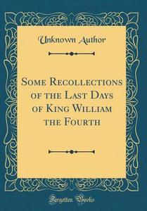 Some Recollections of the Last Days of King William the Fourth (Classic Reprint) di Unknown Author edito da Forgotten Books