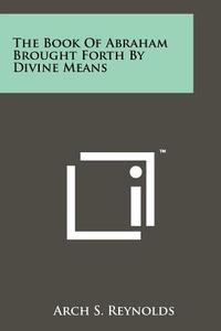 The Book of Abraham Brought Forth by Divine Means di Arch S. Reynolds edito da Literary Licensing, LLC