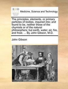 The Principles, Elements, Or Primary Particles Of Bodies, Inquired Into; And Found To Be, Neither Those Of The Chymists Or Of The Natural Philosophers di John Gibson edito da Gale Ecco, Print Editions