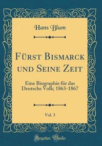 Fürst Bismarck Und Seine Zeit, Vol. 3: Eine Biographie Für Das Deutsche Volk; 1863-1867 (Classic Reprint) di Hans Blum edito da Forgotten Books