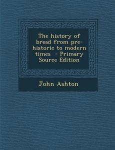 The History of Bread from Pre-Historic to Modern Times - Primary Source Edition di John Ashton edito da Nabu Press