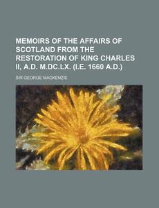 Memoirs Of The Affairs Of Scotland From The Restoration Of King Charles Ii, A.d. M.dc.lx. (i.e. 1660 A.d.) di Sir George MacKenzie edito da General Books Llc