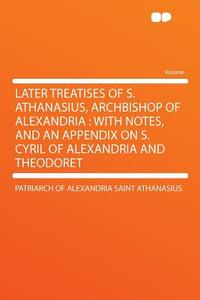 Later Treatises of S. Athanasius, Archbishop of Alexandria di Patriarch Of Alexandria Sain Athanasius edito da HardPress Publishing