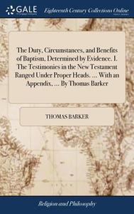 The Duty, Circumstances, And Benefits Of Baptism, Determined By Evidence. I. The Testimonies In The New Testament Ranged Under Proper Heads. ... With  di Thomas Barker edito da Gale Ecco, Print Editions