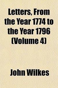 Letters, From The Year 1774 To The Year 1796 (volume 4) di John Wilkes edito da General Books Llc