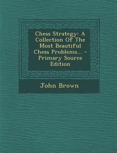 Chess Strategy: A Collection of the Most Beautiful Chess Problems... - Primary Source Edition di John Brown edito da Nabu Press