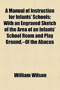 A Manual Of Instruction For Infants' Schools; With An Engraved Sketch Of The Area Of An Infants' School Room And Play Ground,--of The Abacus di William Wilson edito da General Books Llc