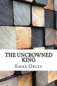 The Uncrowned King di Emmuska Orczy edito da Createspace Independent Publishing Platform