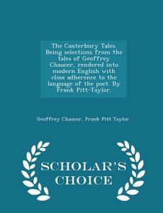 The Canterbury Tales. Being Selections From The Tales Of Geoffrey Chaucer, Rendered Into Modern English With Close Adherence To The Language Of The Po di Geoffrey Chaucer, Frank Pitt Taylor edito da Scholar's Choice