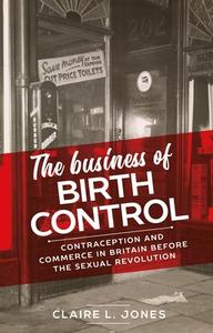 The Business of Birth Control: Contraception and Commerce in Britain Before the Sexual Revolution di Claire L. Jones edito da MANCHESTER UNIV PR