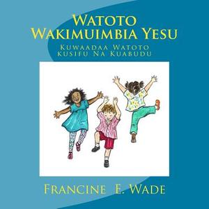 Watoto Wakimuimbia Yesu: Kuwaandaa Watoto Kusifu Na Kuabudu di Francine E. Wade edito da Createspace Independent Publishing Platform