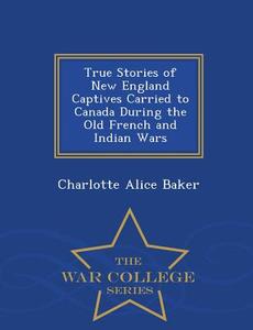 True Stories Of New England Captives Carried To Canada During The Old French And Indian Wars - War College Series di C Alice Baker edito da War College Series