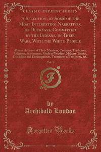 A Selection, Of Some Of The Most Interesting Narratives, Of Outrages, Committed By The Indians, In Their Wars, With The White People, Vol. 1 di Archibald Loudon edito da Forgotten Books