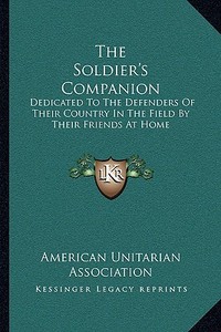 The Soldier's Companion: Dedicated to the Defenders of Their Country in the Field by Their Friends at Home di American Unitarian Association edito da Kessinger Publishing