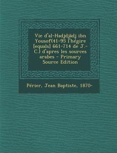 Vie D'Al-Hadjdjadj Ibn Yousof(41-95 L'Hegire [Equals] 661-714 de J.-C.) D'Apres Les Sources Arabes - Primary Source Edition di Jean Baptiste Perier edito da Nabu Press