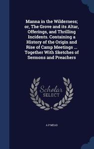 Manna In The Wilderness; Or, The Grove And Its Altar, Offerings, And Thrilling Incidents. Containing A History Of The Origin And Rise Of Camp Meetings di A P Mead edito da Sagwan Press