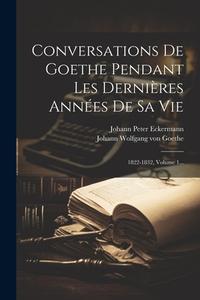 Conversations De Goethe Pendant Les Dernières Années De Sa Vie: 1822-1832, Volume 1... di Johann Peter Eckermann edito da LEGARE STREET PR