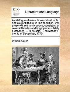A Catalogue Of Many Thousand Valuable And Elegant Books, In Fine Condition, Well Preserv'd And Richly Bound, Consisting Of Several Libraries And Large di William Cater edito da Gale Ecco, Print Editions