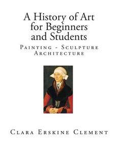 A History of Art for Beginners and Students: Painting - Sculpture - Architecture di Clara Erskine Clement edito da Createspace