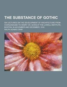 The Substance Of Gothic; Six Lectures On The Development Of Architecture From Charlemagne To Henry Viii, Given At The Lowell Institute, Boston, In Nov di Ralph Adams Cram edito da Theclassics.us