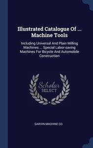 Illustrated Catalogue Of ... Machine Tools: Including Universal And Plain Milling Machines ... Special Labor-saving Machines For Bicycle And Automobil di Garvin Machine Co edito da Sagwan Press