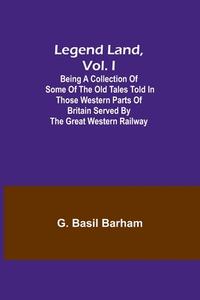 Legend Land, Vol. I; Being a Collection of Some of the Old Tales Told in Those Western Parts of Britain Served by the Great Western Railway di G. Basil Barham edito da Alpha Editions