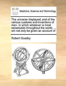 The Universe Displayed; And Of The Various Customs And Inventions Of Men. In Which Whatever Is Most Remarkable Throughout The World, ... Will Not Only di Robert Goadby edito da Gale Ecco, Print Editions