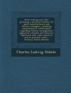 Paint Making and Color Grinding; A Practical Treatise for Paint Manufacturers and Factory Managers, Including Comprehensive Information Regarding Fact di Charles Ludwig Uebele edito da Nabu Press