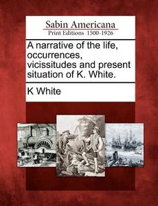 A Narrative of the Life, Occurrences, Vicissitudes and Present Situation of K. White. di K. White edito da GALE ECCO SABIN AMERICANA