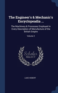 The Engineer's & Mechanic's Encyclopeadia ...: The Machinery & Processes Employed In Every Description Of Manufacture Of The British Empire; Volume 2 di Luke Hebert edito da Sagwan Press