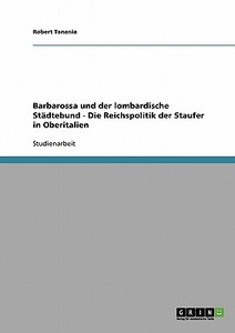 Barbarossa und der lombardische Städtebund - Die Reichspolitik der Staufer in Oberitalien di Robert Tanania edito da GRIN Verlag