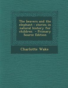 The Beavers and the Elephant: Stories in Natural History for Children - Primary Source Edition di Charlotte Wake edito da Nabu Press