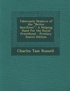 Tabernacle Shadows of the Better Sacrifices.: A Helping Hand for the Royal Priesthood - Primary Source Edition di Charles Taze Russell edito da Nabu Press