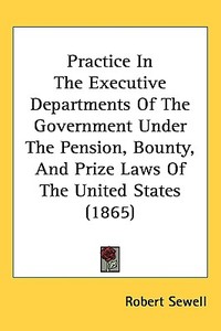 Practice In The Executive Departments Of The Government Under The Pension, Bounty, And Prize Laws Of The United States (1865) di Robert Sewell edito da Kessinger Publishing Co