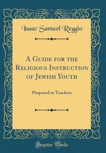 A Guide for the Religious Instruction of Jewish Youth: Proposed to Teachers (Classic Reprint) di Isaac Samuel Reggio edito da Forgotten Books