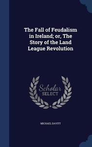 The Fall Of Feudalism In Ireland; Or, The Story Of The Land League Revolution di Michael Davitt edito da Sagwan Press