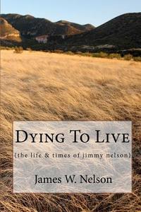 Dying to Live: (The Life & Times of Jimmy Nelson) di James W. Nelson edito da Createspace