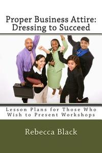 Proper Business Attire: Dressing to Succeed: Lesson Plans for Those Who Wish to Present Workshops di Rebecca Black edito da Createspace